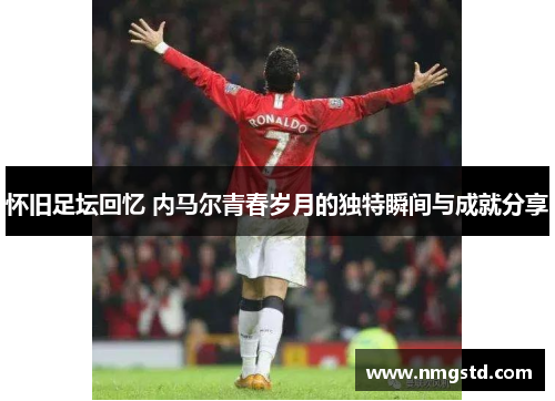 怀旧足坛回忆 内马尔青春岁月的独特瞬间与成就分享