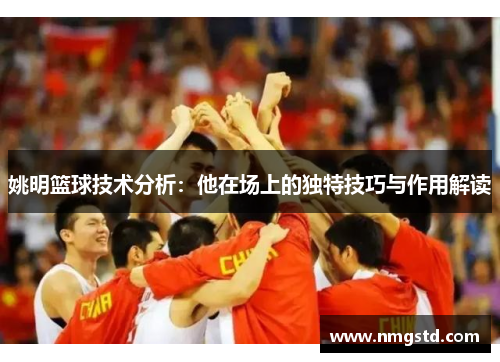 姚明篮球技术分析：他在场上的独特技巧与作用解读