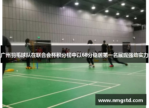 广州羽毛球队在联合会杯积分榜中以68分稳居第一名展现强劲实力