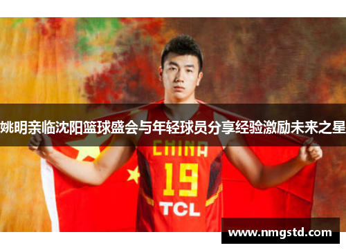 姚明亲临沈阳篮球盛会与年轻球员分享经验激励未来之星