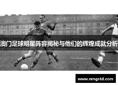 澳门足球明星阵容揭秘与他们的辉煌成就分析