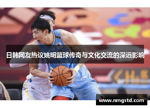 日韩网友热议姚明篮球传奇与文化交流的深远影响
