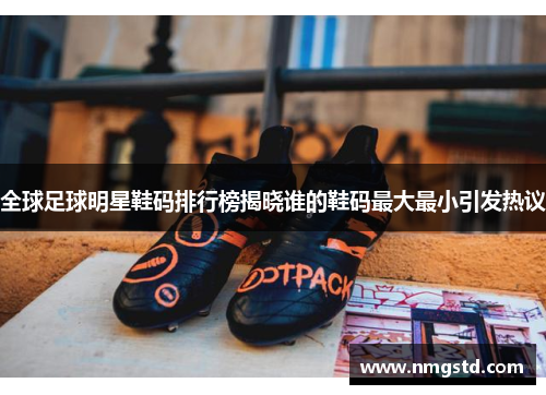 全球足球明星鞋码排行榜揭晓谁的鞋码最大最小引发热议