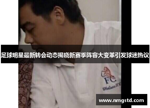 足球明星最新转会动态揭晓新赛季阵容大变革引发球迷热议