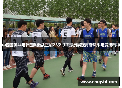 中国国奥队与韩国队激战正酣23岁以下球员展现青春风采与竞技精神