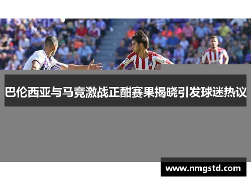 巴伦西亚与马竞激战正酣赛果揭晓引发球迷热议