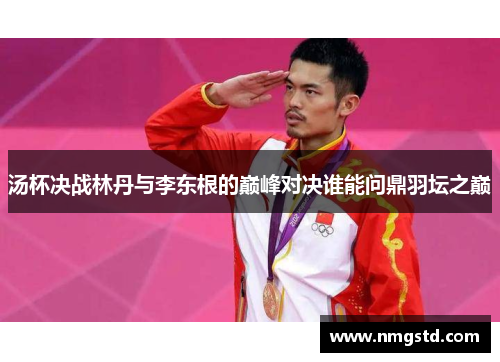 汤杯决战林丹与李东根的巅峰对决谁能问鼎羽坛之巅