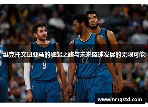 维克托文班亚马的崛起之路与未来篮球发展的无限可能